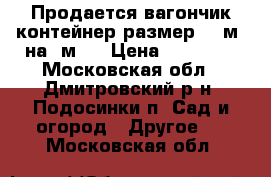 Продается вагончик контейнер размер 2.5м. на 5м.  › Цена ­ 30 000 - Московская обл., Дмитровский р-н, Подосинки п. Сад и огород » Другое   . Московская обл.